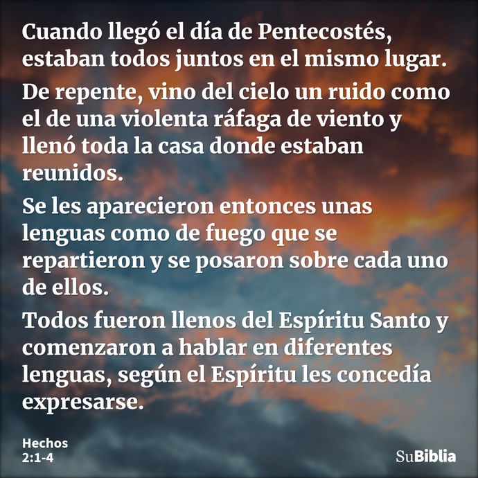 Cuando llegó el día de Pentecostés, estaban todos juntos en el mismo lugar. De repente, vino del cielo un ruido como el de una violenta ráfaga de viento y llenó... --- Hechos 2:1