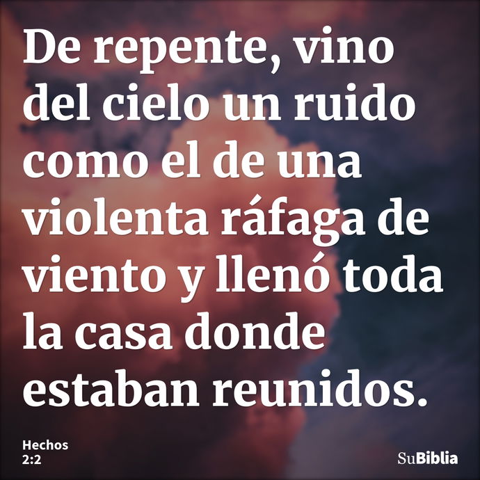 De repente, vino del cielo un ruido como el de una violenta ráfaga de viento y llenó toda la casa donde estaban reunidos. --- Hechos 2:2