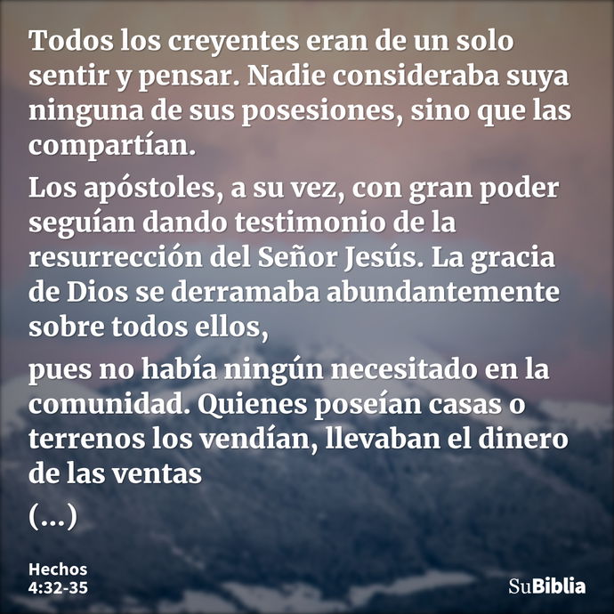 Todos los creyentes eran de un solo sentir y pensar. Nadie consideraba suya ninguna de sus posesiones, sino que las compartían. Los apóstoles, a su vez, con gra... --- Hechos 4:32