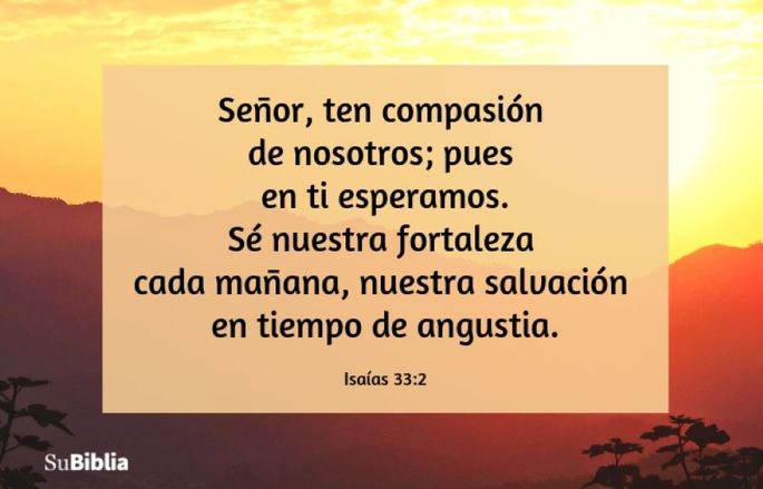 Señor, ten compasión de nosotros; pues en ti esperamos. Sé nuestra fortaleza cada mañana, nuestra salvación en tiempo de angustia. (Isaías 33:2)