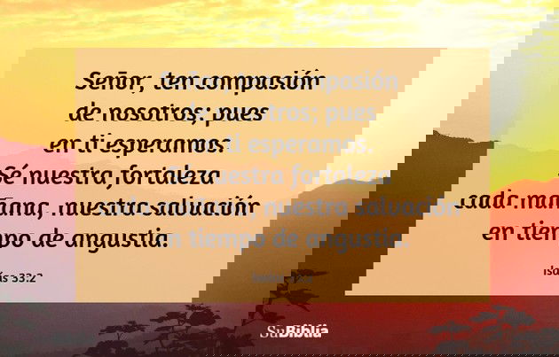 Señor, ten compasión de nosotros; pues en ti esperamos. Sé nuestra fortaleza cada mañana, nuestra salvación en tiempo de angustia. (Isaías 33:2)