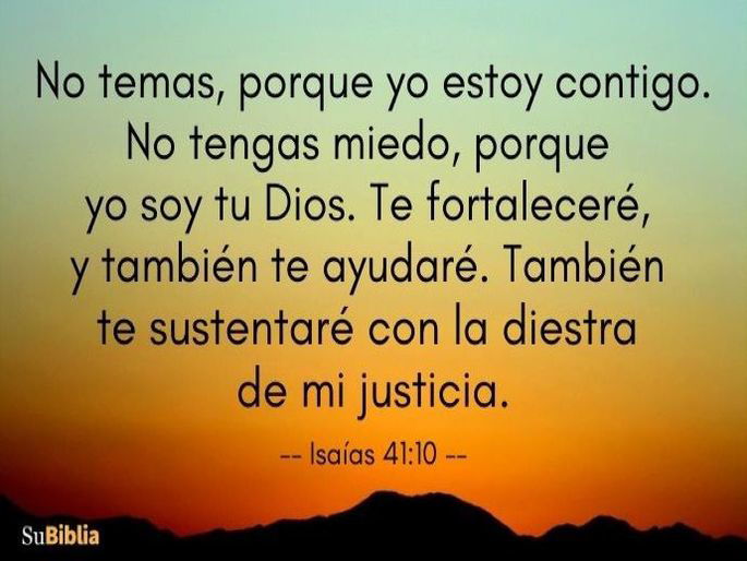 No temas, porque yo estoy contigo. No tengas miedo, porque yo soy tu Dios. Te fortaleceré, y también te ayudaré. También te sustentaré con la diestra de mi justicia. (Isaías 41:10, versión Reina Valera Actualizada 2015)
