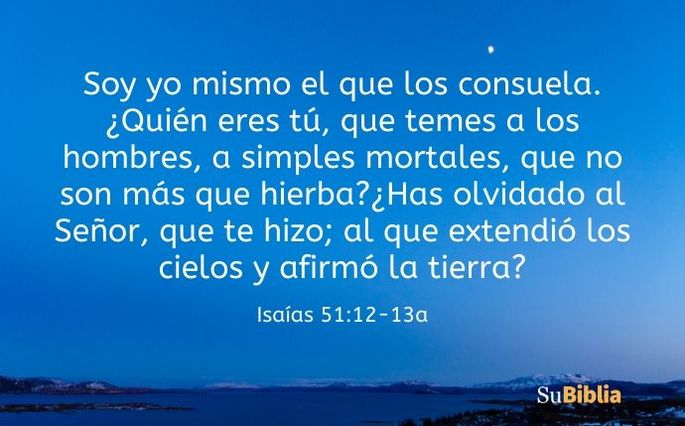 Soy yo mismo el que los consuela. ¿Quién eres tú, que temes a los hombres, a simples mortales, que no son más que hierba? ¿Has olvidado al Señor, que te hizo; al que extendió los cielos y afirmó la tierra? (Isaías 51:12-13a)