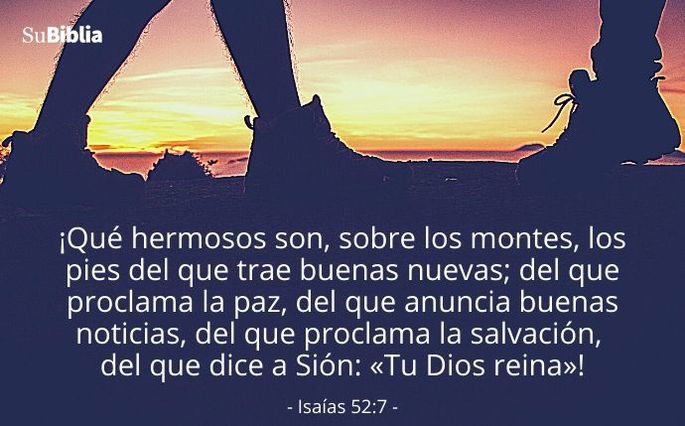 ¡Qué hermosos son, sobre los montes, los pies del que trae buenas nuevas; del que proclama la paz, del que anuncia buenas noticias, del que proclama la salvación, del que dice a Sión: «Tu Dios reina»! (Isaías 52:7)