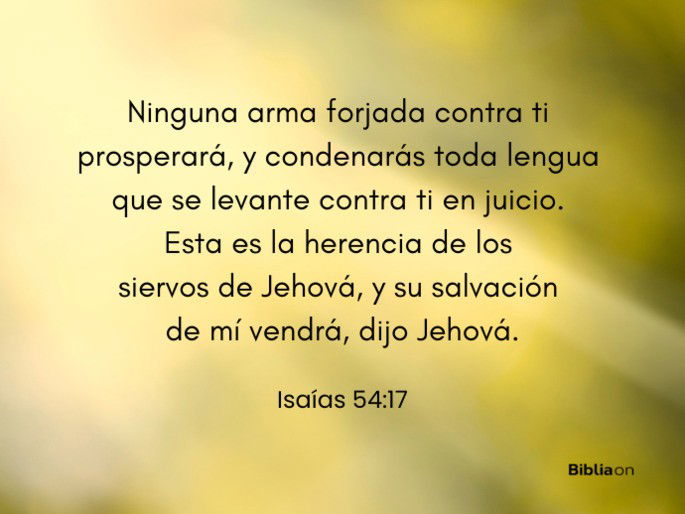 Ninguna arma forjada contra ti prosperará, y condenarás toda lengua que se levante contra ti en juicio. Esta es la herencia de los siervos de Jehová, y su salvación de mí vendrá, dijo Jehová. (Isaías 54:17)