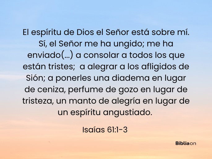 El espíritu de Dios el Señor está sobre mí. Sí, el Señor me ha ungido; me ha enviado (...) a consolar a todos los que están tristes; a alegrar a los afligidos de Sión; a ponerles una diadema en lugar de ceniza, perfume de gozo en lugar de tristeza, un manto de alegría en lugar de un espíritu angustiado. (Isaías 61:1-3)