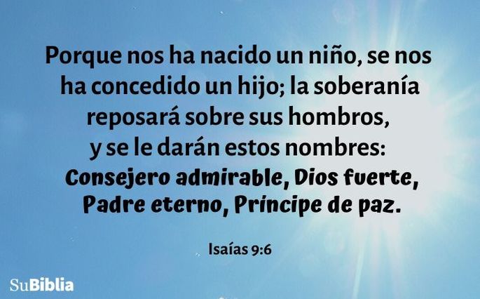 Porque nos ha nacido un niño, se nos ha concedido un hijo; la soberanía reposará sobre sus hombros, y se le darán estos nombres: Consejero admirable, Dios fuerte, Padre eterno, Príncipe de paz. (Isaías 9:6)