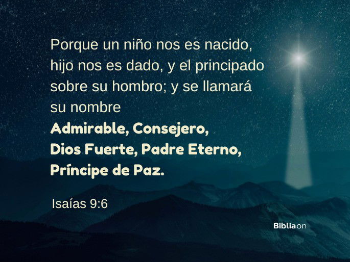 Porque un niño nos es nacido, hijo nos es dado, y el principado sobre su hombro; y se llamará su nombre Admirable, Consejero, Dios Fuerte, Padre Eterno, Príncipe de Paz. (Isaías 9:6)