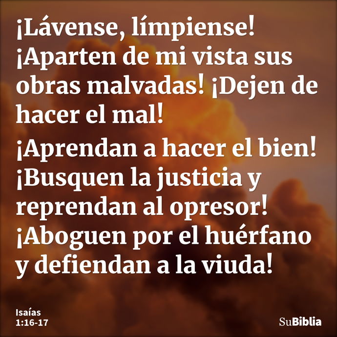 ¡Lávense, límpiense! ¡Aparten de mi vista sus obras malvadas! ¡Dejen de hacer el mal! ¡Aprendan a hacer el bien! ¡Busquen la justicia y reprendan al opresor! ¡A... --- Isaías 1:16