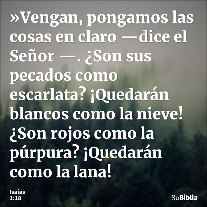 »Vengan, pongamos las cosas en claro —dice el Señor —. ¿Son sus pecados como escarlata? ¡Quedarán blancos como la nieve! ¿Son rojos como la púrpura? ¡Quedarán c... --- Isaías 1:18