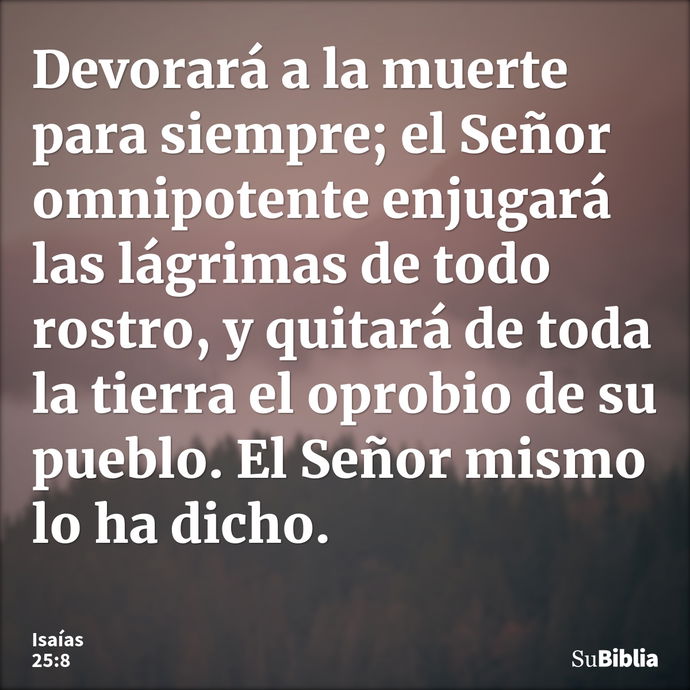 Devorará a la muerte para siempre; el Señor omnipotente enjugará las lágrimas de todo rostro, y quitará de toda la tierra el oprobio de su pueblo. El Señor mism... --- Isaías 25:8