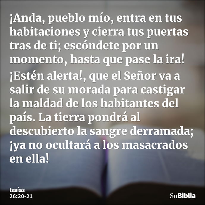 ¡Anda, pueblo mío, entra en tus habitaciones y cierra tus puertas tras de ti; escóndete por un momento, hasta que pase la ira! ¡Estén alerta!, que el Señor va a... --- Isaías 26:20