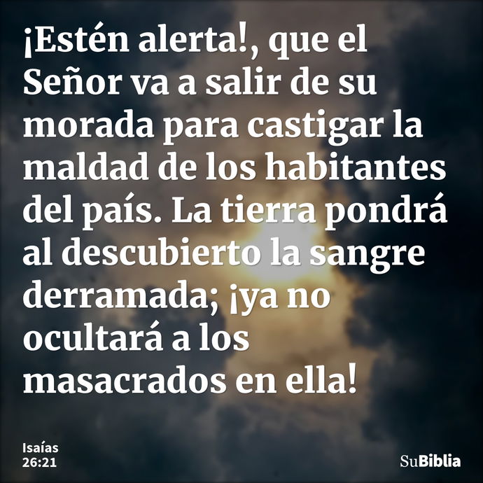 ¡Estén alerta!, que el Señor va a salir de su morada para castigar la maldad de los habitantes del país. La tierra pondrá al descubierto la sangre derramada; ¡y... --- Isaías 26:21