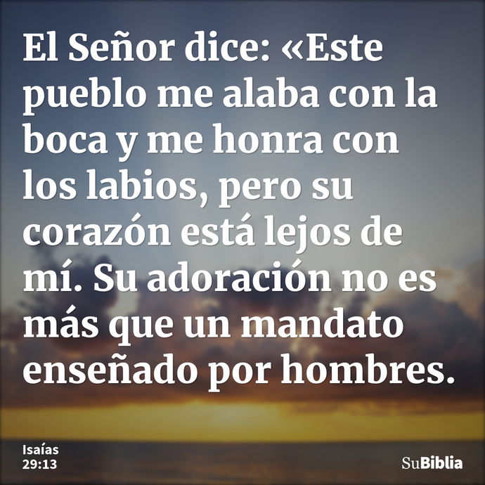 El Señor dice: «Este pueblo me alaba con la boca y me honra con los labios, pero su corazón está lejos de mí. Su adoración no es más que un mandato enseñado por... --- Isaías 29:13