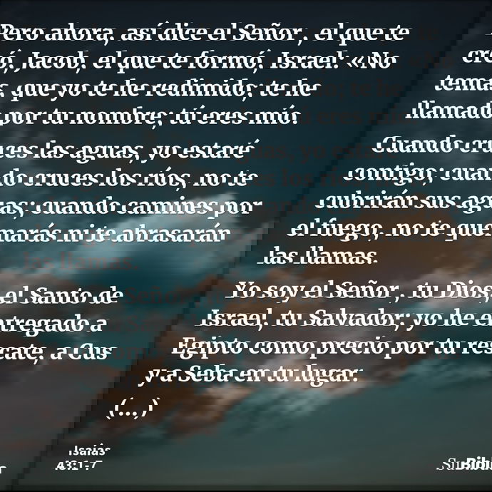 Pero ahora, así dice el Señor , el que te creó, Jacob, el que te formó, Israel: «No temas, que yo te he redimido; te he llamado por tu nombre; tú eres mío. Cuan... --- Isaías 43:1