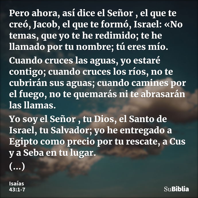 Pero ahora, así dice el Señor , el que te creó, Jacob, el que te formó, Israel: «No temas, que yo te he redimido; te he llamado por tu nombre; tú eres mío. Cuan... --- Isaías 43:1