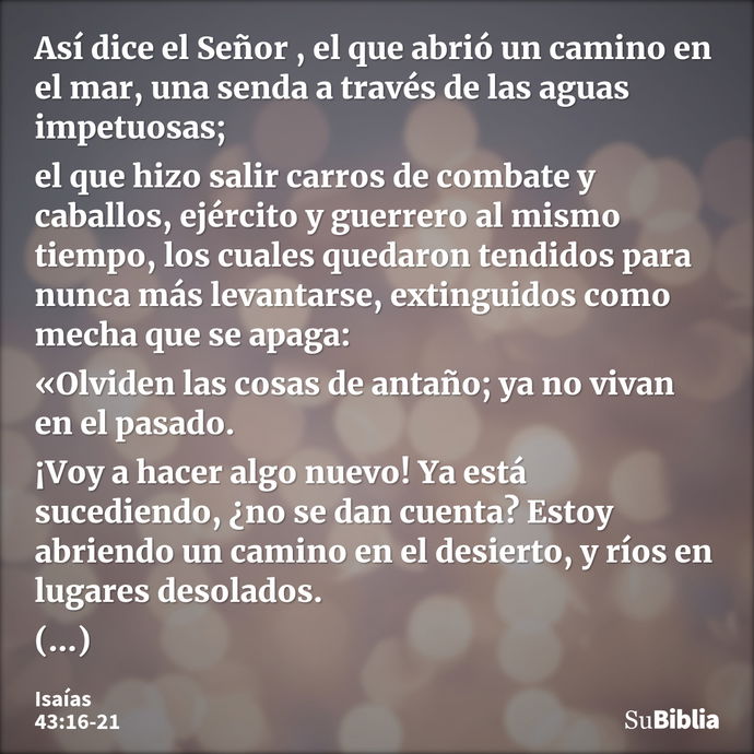 Así dice el Señor , el que abrió un camino en el mar, una senda a través de las aguas impetuosas; el que hizo salir carros de combate y caballos, ejército y gue... --- Isaías 43:16