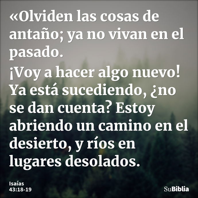 «Olviden las cosas de antaño; ya no vivan en el pasado. ¡Voy a hacer algo nuevo! Ya está sucediendo, ¿no se dan cuenta? Estoy abriendo un camino en el desierto,... --- Isaías 43:18