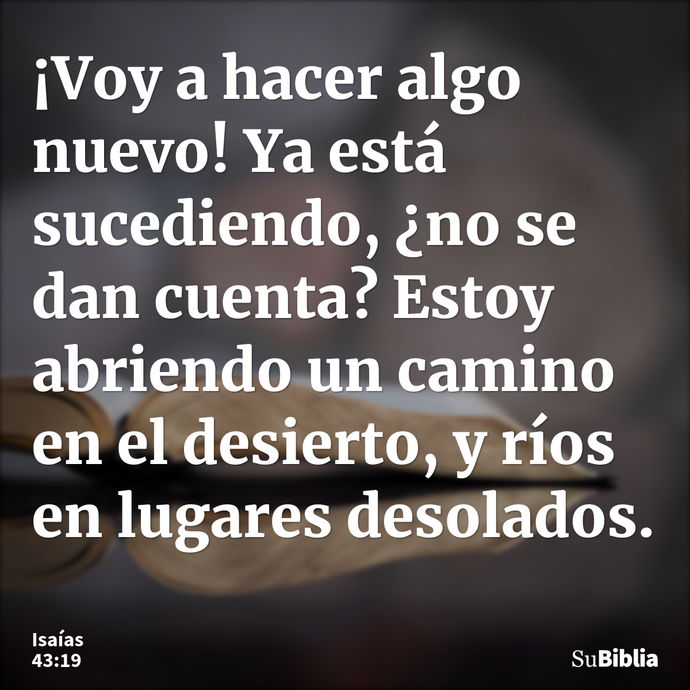 ¡Voy a hacer algo nuevo! Ya está sucediendo, ¿no se dan cuenta? Estoy abriendo un camino en el desierto, y ríos en lugares desolados. --- Isaías 43:19