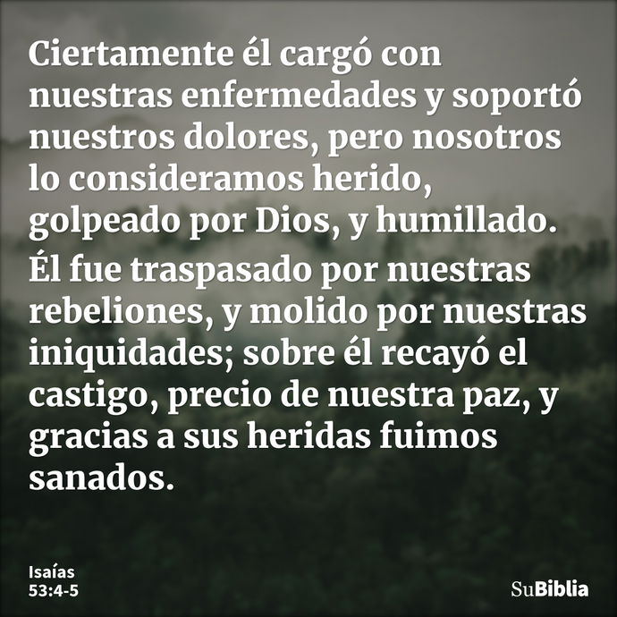 Ciertamente él cargó con nuestras enfermedades y soportó nuestros dolores, pero nosotros lo consideramos herido, golpeado por Dios, y humillado. Él fue traspasa... --- Isaías 53:4