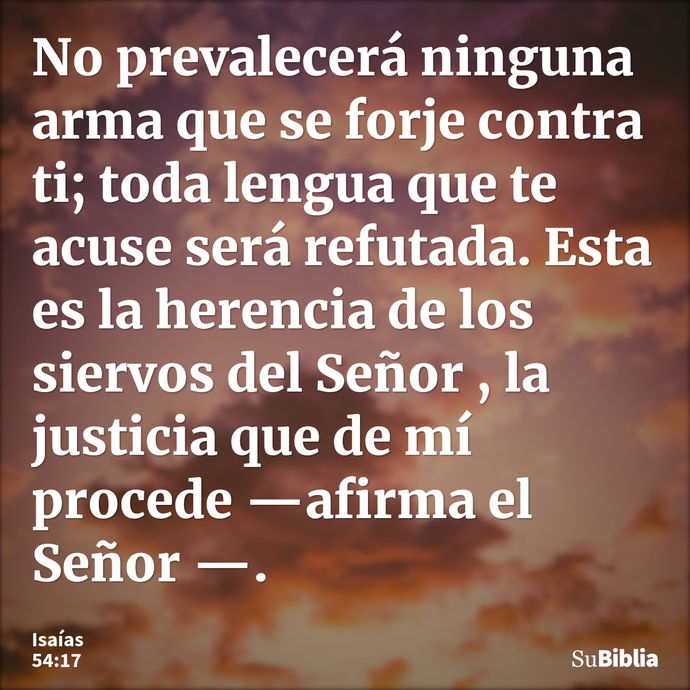 No prevalecerá ninguna arma que se forje contra ti; toda lengua que te acuse será refutada. Esta es la herencia de los siervos del Señor , la justicia que de mí... --- Isaías 54:17