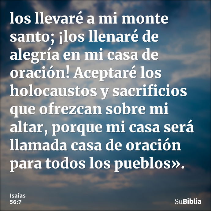 los llevaré a mi monte santo; ¡los llenaré de alegría en mi casa de oración! Aceptaré los holocaustos y sacrificios que ofrezcan sobre mi altar, porque mi casa... --- Isaías 56:7