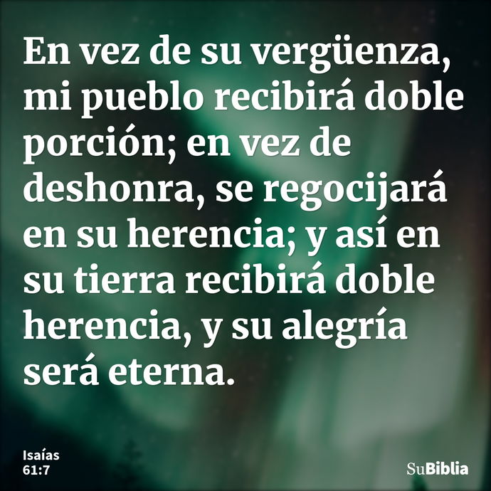 En vez de su vergüenza, mi pueblo recibirá doble porción; en vez de deshonra, se regocijará en su herencia; y así en su tierra recibirá doble herencia, y su ale... --- Isaías 61:7