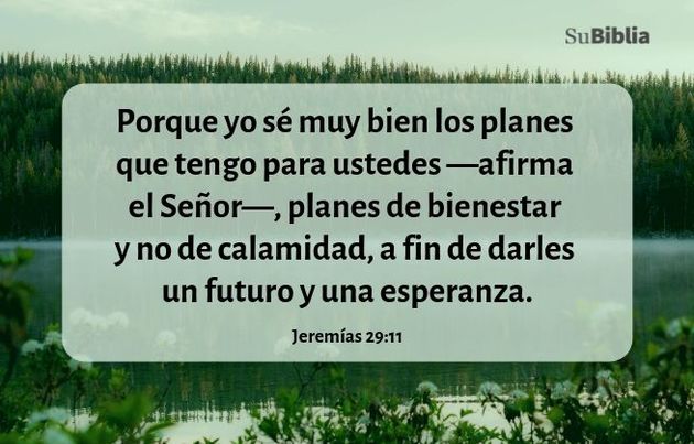 Porque yo sé muy bien los planes que tengo para ustedes —afirma el Señor—, planes de bienestar y no de calamidad, a fin de darles un futuro y una esperanza. (Jeremías 29:11)