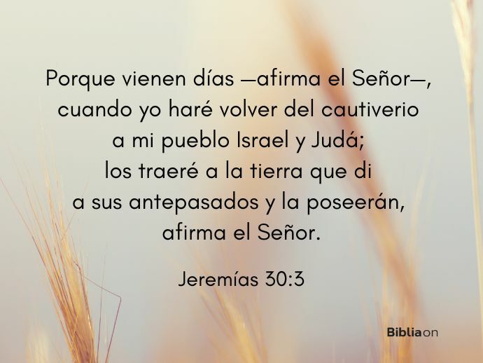 Porque vienen días —afirma el Señor—, cuando yo haré volver del cautiverio a mi pueblo Israel y Judá; los traeré a la tierra que di a sus antepasados y la poseerán, afirma el Señor. (Jeremías 30:3)