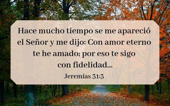 Hace mucho tiempo se me apareció el Señor y me dijo: Con amor eterno te he amado; por eso te sigo con fidelidad... (Jeremías 31:3)