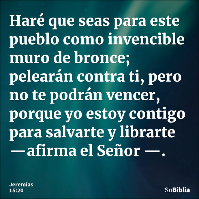 Haré que seas para este pueblo como invencible muro de bronce; pelearán contra ti, pero no te podrán vencer, porque yo estoy contigo para salvarte y librarte —a... --- Jeremías 15:20