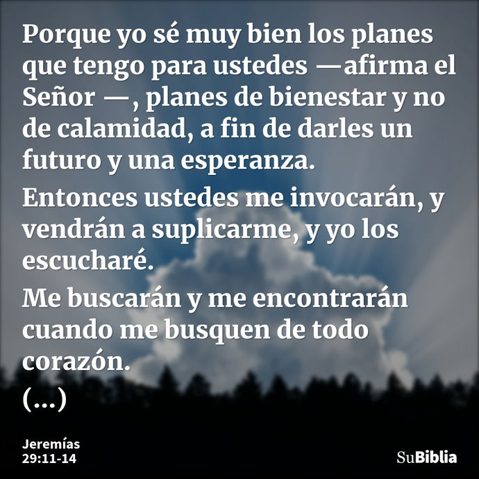 Porque yo sé muy bien los planes que tengo para ustedes —afirma el Señor —, planes de bienestar y no de calamidad, a fin de darles un futuro y una esperanza. En... --- Jeremías 29:11