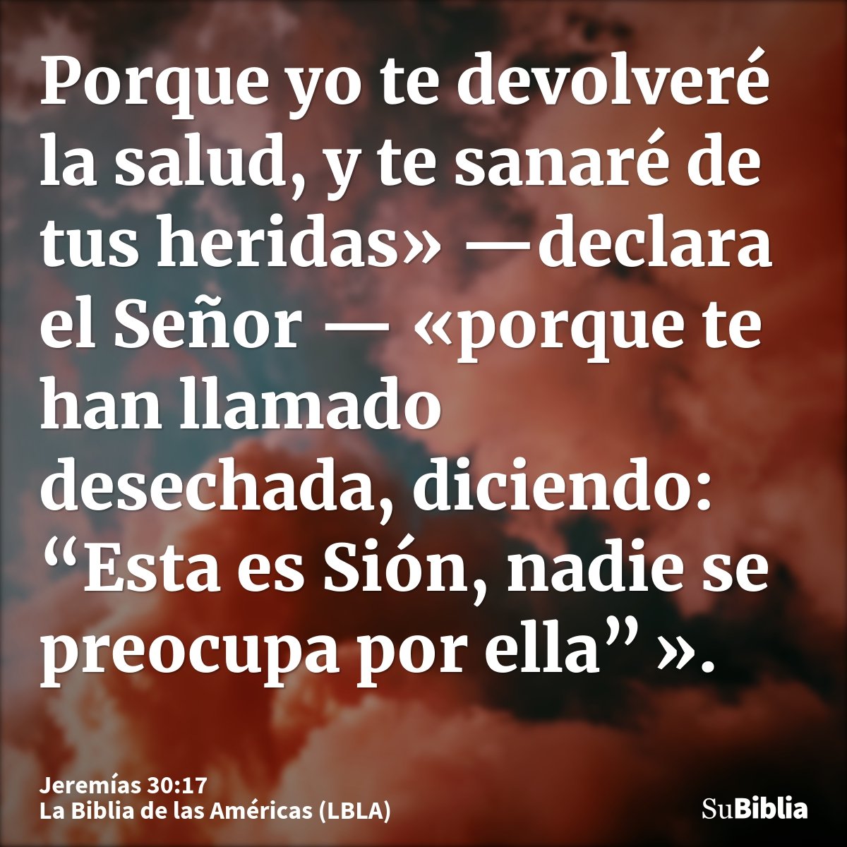Porque yo te devolveré la salud, y te sanaré de tus heridas» —declara el Señor — «porque te han llamado desechada, diciendo: “Esta es Sión, nadie se preocupa po...
