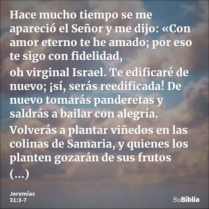 Hace mucho tiempo se me apareció el Señor y me dijo: «Con amor eterno te he amado; por eso te sigo con fidelidad, oh virginal Israel. Te edificaré de nuevo; ¡sí... --- Jeremías 31:3