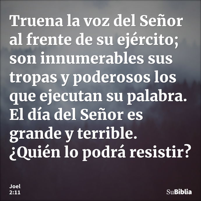 Truena la voz del Señor al frente de su ejército; son innumerables sus tropas y poderosos los que ejecutan su palabra. El día del Señor es grande y terrible. ¿Q... --- Joel 2:11