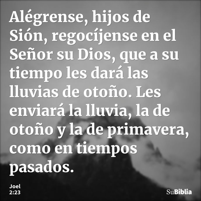 Alégrense, hijos de Sión, regocíjense en el Señor su Dios, que a su tiempo les dará las lluvias de otoño. Les enviará la lluvia, la de otoño y la de primavera,... --- Joel 2:23