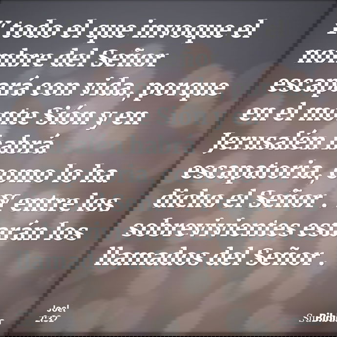 Y todo el que invoque el nombre del Señor escapará con vida, porque en el monte Sión y en Jerusalén habrá escapatoria, como lo ha dicho el Señor. Y entre los so... --- Joel 2:32