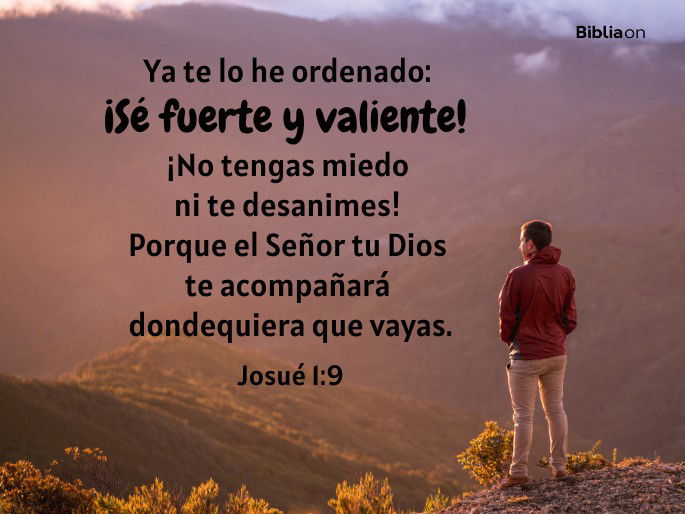 Ya te lo he ordenado: ¡Sé fuerte y valiente! ¡No tengas miedo ni te desanimes! Porque el Señor tu Dios te acompañará dondequiera que vayas. (Josué 1:9)