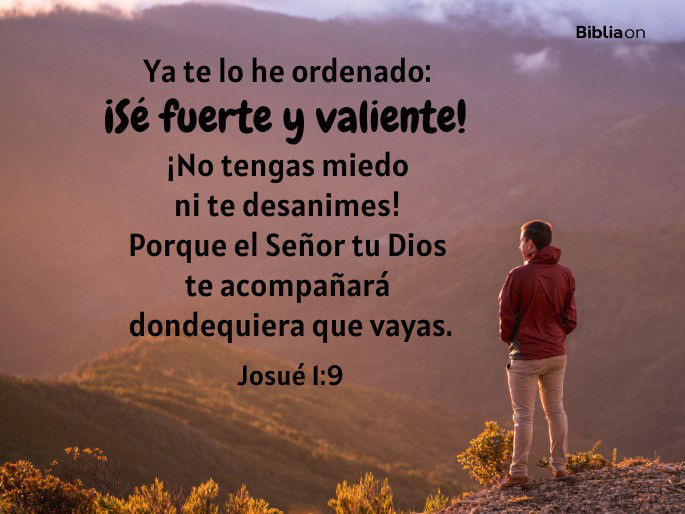 Ya te lo he ordenado: ¡Sé fuerte y valiente! ¡No tengas miedo ni te desanimes! Porque el Señor tu Dios te acompañará dondequiera que vayas. (Josué 1:9)