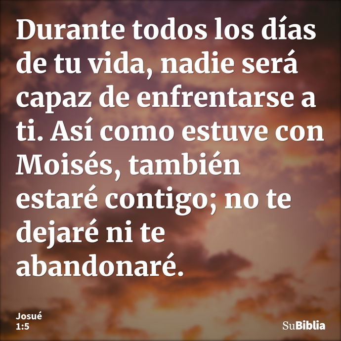 Durante todos los días de tu vida, nadie será capaz de enfrentarse a ti. Así como estuve con Moisés, también estaré contigo; no te dejaré ni te abandonaré... --- Josué 1:5