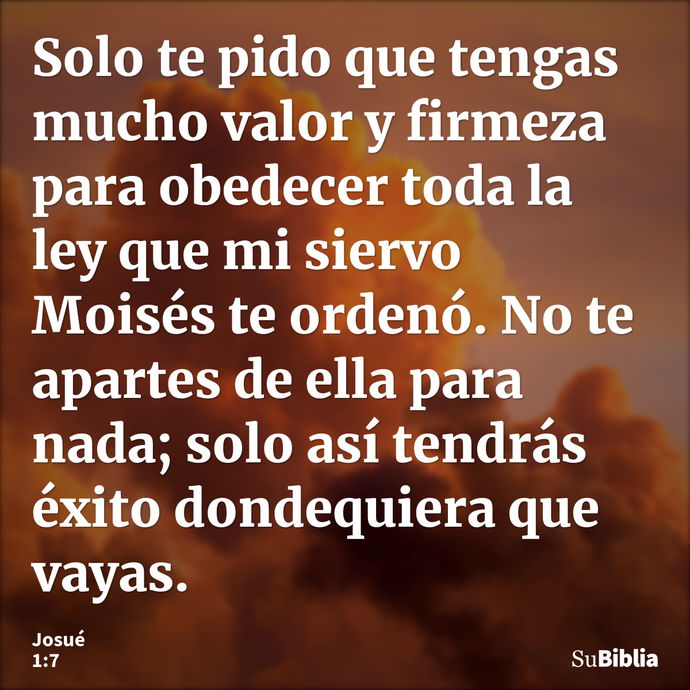 Solo te pido que tengas mucho valor y firmeza para obedecer toda la ley que mi siervo Moisés te ordenó. No te apartes de ella para nada; solo así tendrás éxito... --- Josué 1:7