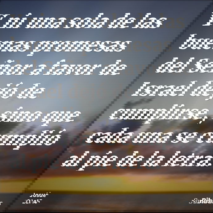 Y ni una sola de las buenas promesas del Señor a favor de Israel dejó de cumplirse, sino que cada una se cumplió al pie de la letra. --- Josué 21:45