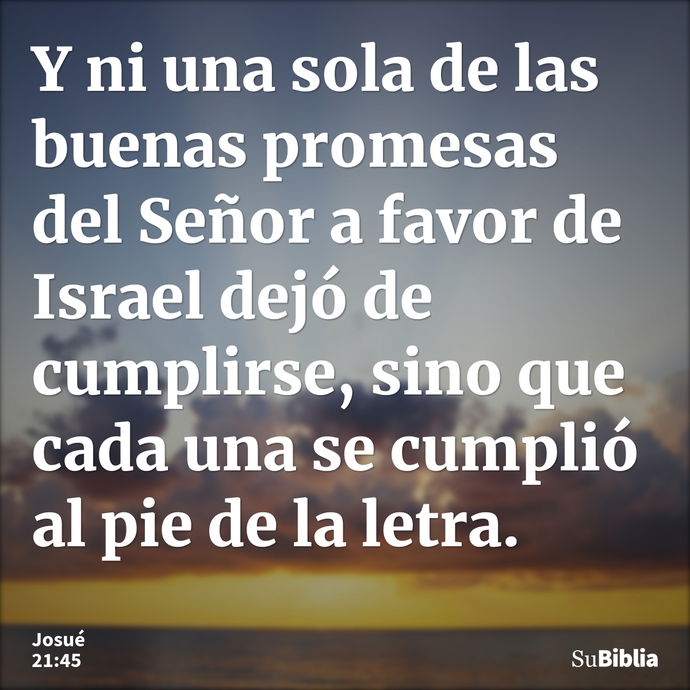 Y ni una sola de las buenas promesas del Señor a favor de Israel dejó de cumplirse, sino que cada una se cumplió al pie de la letra. --- Josué 21:45