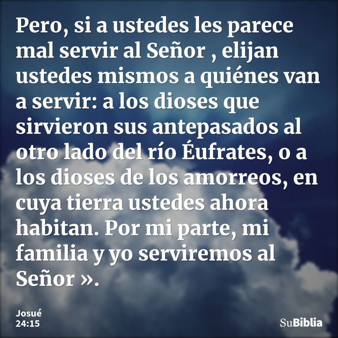 Pero, si a ustedes les parece mal servir al Señor , elijan ustedes mismos a quiénes van a servir: a los dioses que sirvieron sus antepasados al otro lado del rí... --- Josué 24:15