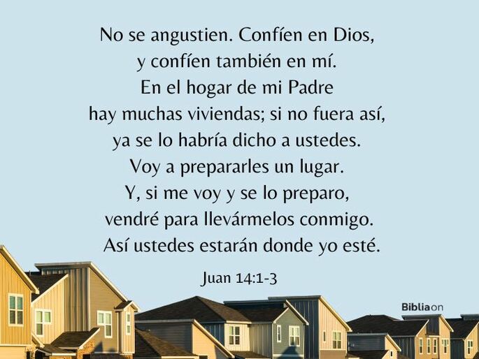 No se angustien. Confíen en Dios, y confíen también en mí. En el hogar de mi Padre hay muchas viviendas; si no fuera así, ya se lo habría dicho a ustedes. Voy a prepararles un lugar. Y, si me voy y se lo preparo, vendré para llevármelos conmigo. Así ustedes estarán donde yo esté. (Juan 14:1-3)