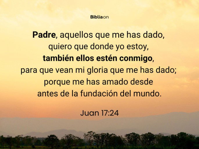 Padre, aquellos que me has dado, quiero que donde yo estoy, también ellos estén conmigo, para que vean mi gloria que me has dado; porque me has amado desde antes de la fundación del mundo. (Juan 17:24)