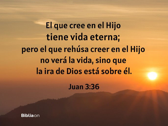 El que cree en el Hijo tiene vida eterna; pero el que rehúsa creer en el Hijo no verá la vida, sino que la ira de Dios está sobre él. (Juan 3:36)