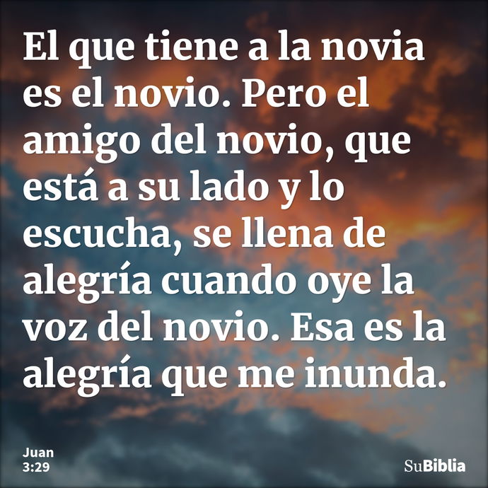 El que tiene a la novia es el novio. Pero el amigo del novio, que está a su lado y lo escucha, se llena de alegría cuando oye la voz del novio. Esa es la alegrí... --- Juan 3:29