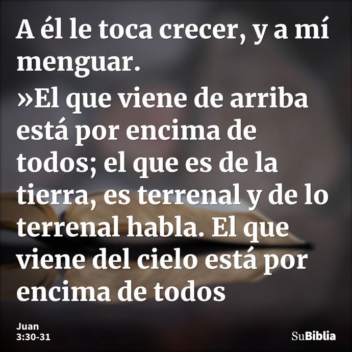 A él le toca crecer, y a mí menguar. »El que viene de arriba está por encima de todos; el que es de la tierra, es terrenal y de lo terrenal habla. El que viene... --- Juan 3:30