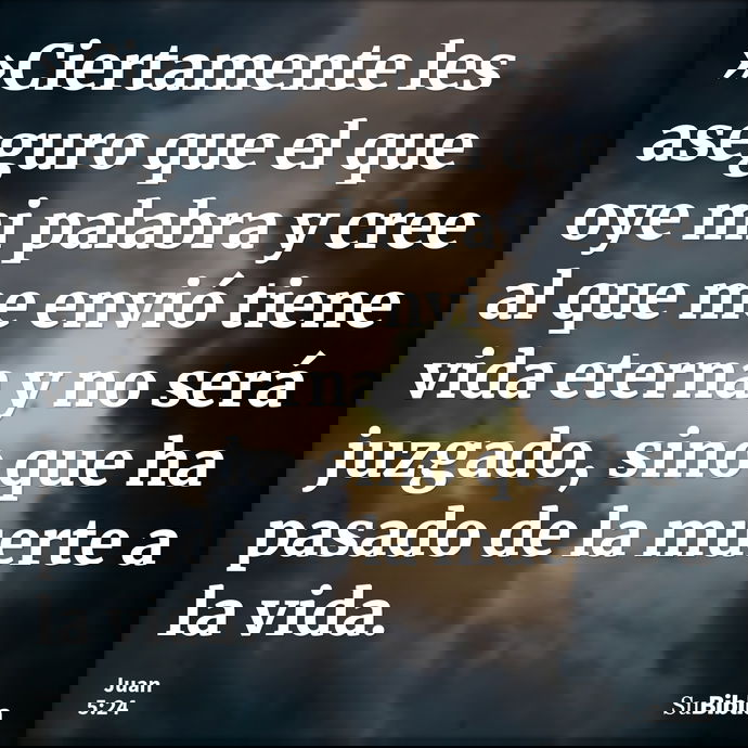 »Ciertamente les aseguro que el que oye mi palabra y cree al que me envió tiene vida eterna y no será juzgado, sino que ha pasado de la muerte a la vida. --- Juan 5:24